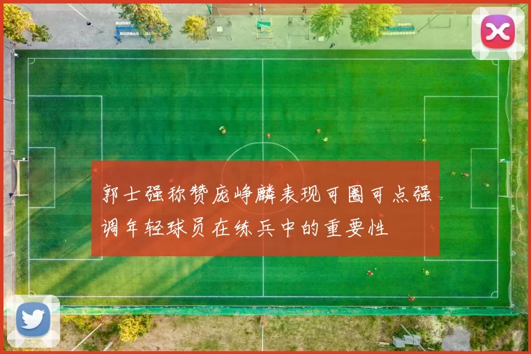 郭士强称赞庞峥麟表现可圈可点强调年轻球员在练兵中的重要性