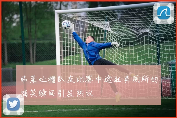 弗莱吐槽队友比赛中途狂奔厕所的搞笑瞬间引发热议