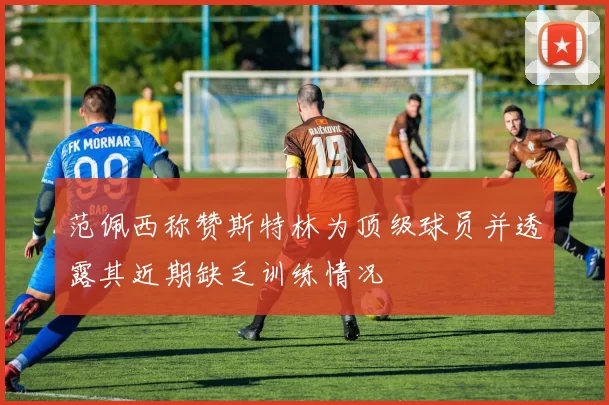 范佩西称赞斯特林为顶级球员并透露其近期缺乏训练情况