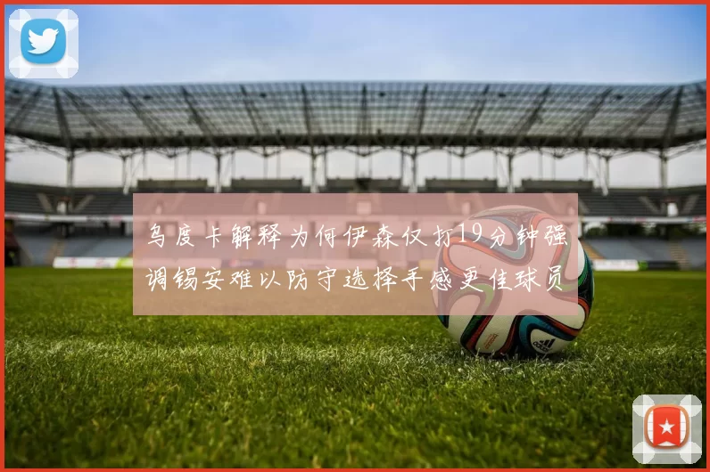 乌度卡解释为何伊森仅打19分钟强调锡安难以防守选择手感更佳球员