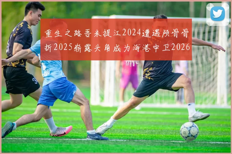 重生之路吾米提江2024遭遇颅骨骨折2025崭露头角成为海港中卫2026冲击U23冠军