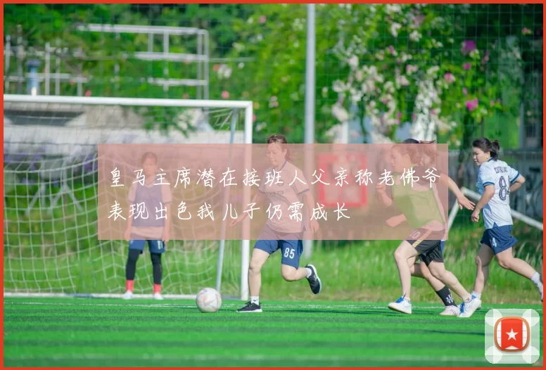 皇马主席潜在接班人父亲称老佛爷表现出色我儿子仍需成长