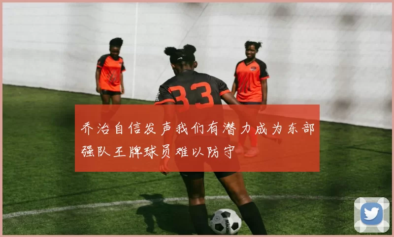 乔治自信发声我们有潜力成为东部强队王牌球员难以防守