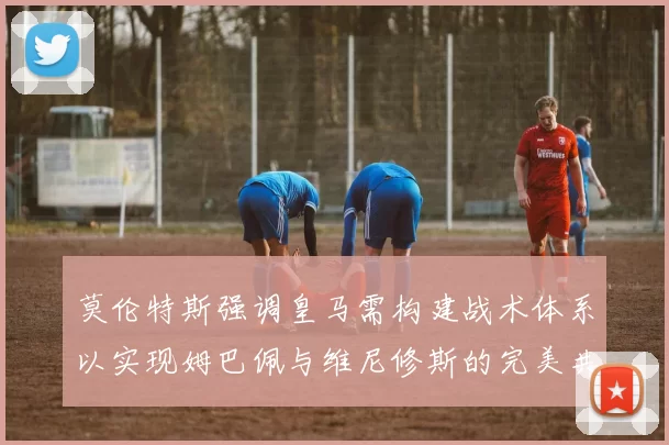 莫伦特斯强调皇马需构建战术体系以实现姆巴佩与维尼修斯的完美共存