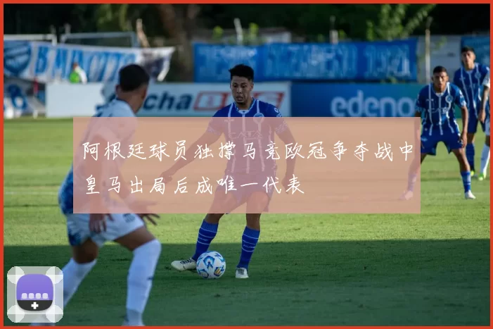 阿根廷球员独撑马竞欧冠争夺战中皇马出局后成唯一代表