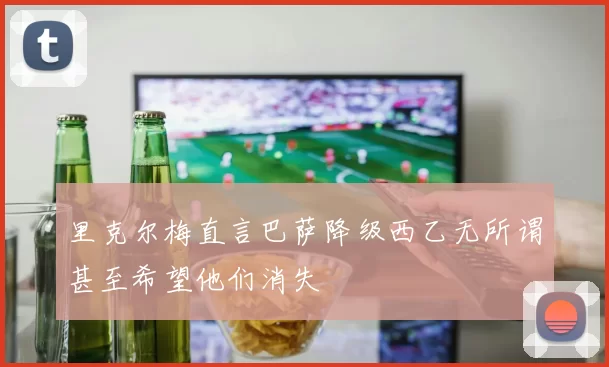 里克尔梅直言巴萨降级西乙无所谓甚至希望他们消失
