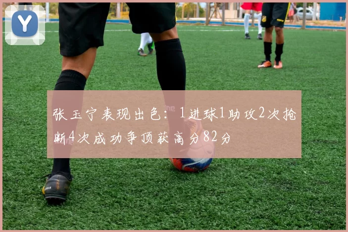 张玉宁表现出色：1进球1助攻2次抢断4次成功争顶获高分82分