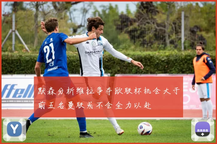 默森分析维拉争夺欧联杯机会大于前五名曼联或不会全力以赴