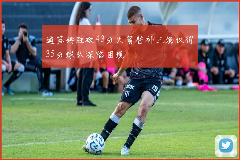 道苏姆狂砍43分火箭替补三场仅得35分球队深陷困境