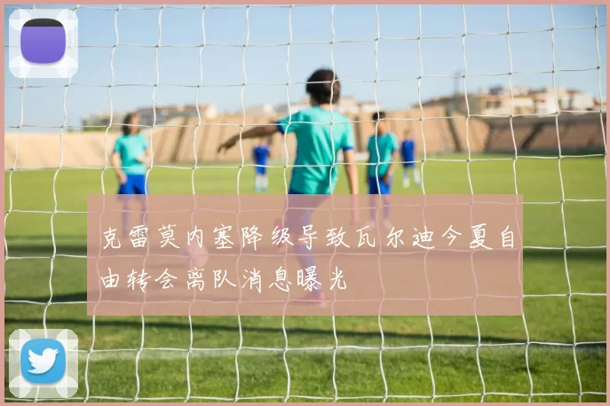 克雷莫内塞降级导致瓦尔迪今夏自由转会离队消息曝光