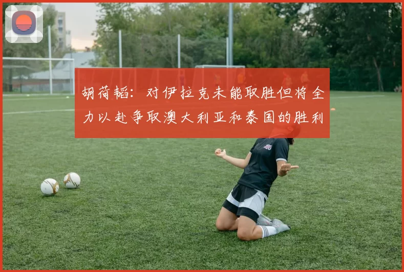 胡荷韬：对伊拉克未能取胜但将全力以赴争取澳大利亚和泰国的胜利