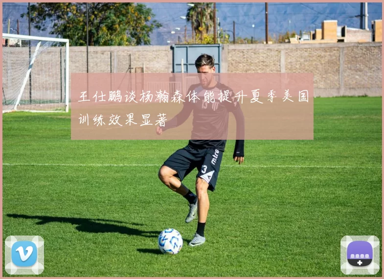 王仕鹏谈杨瀚森体能提升夏季美国训练效果显著
