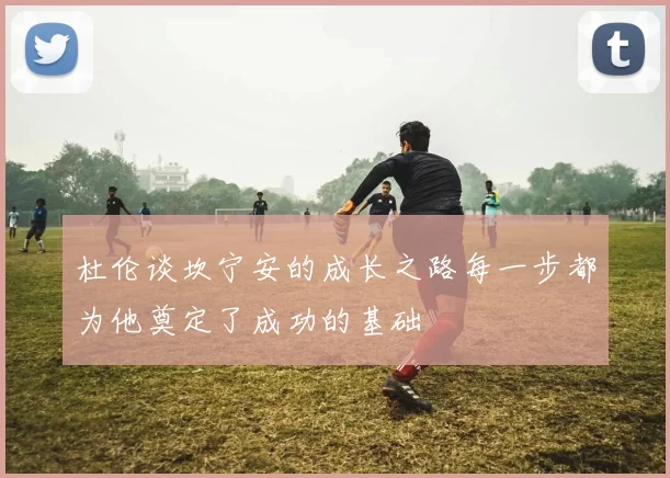 杜伦谈坎宁安的成长之路每一步都为他奠定了成功的基础