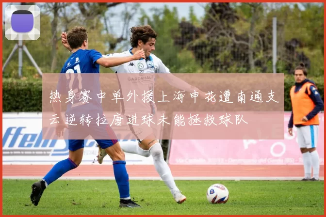 热身赛中单外援上海申花遭南通支云逆转拉唐进球未能拯救球队