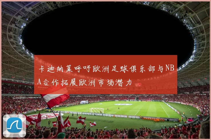 卡迪纳莱呼吁欧洲足球俱乐部与NBA合作拓展欧洲市场潜力
