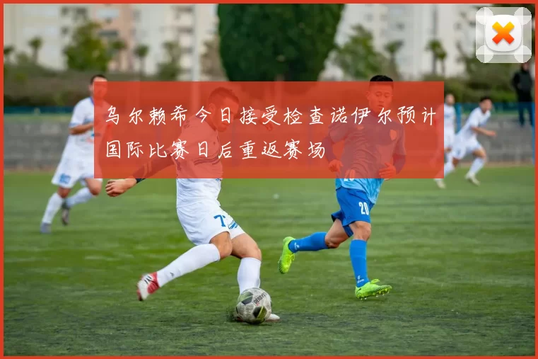 乌尔赖希今日接受检查诺伊尔预计国际比赛日后重返赛场