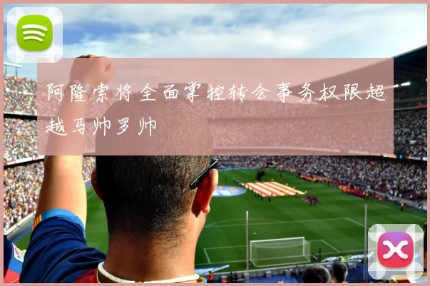 阿隆索将全面掌控转会事务权限超越马帅罗帅