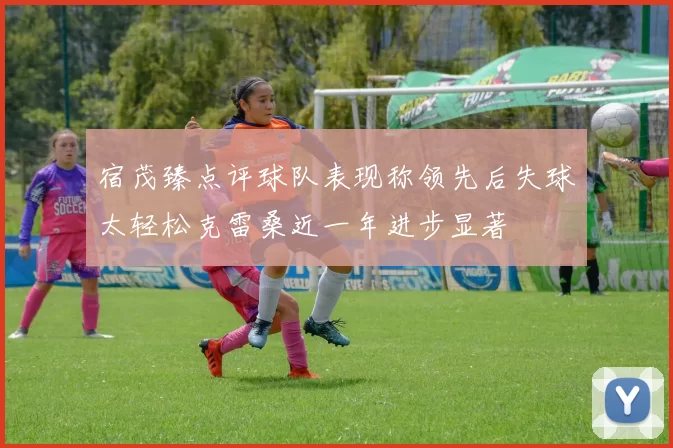 宿茂臻点评球队表现称领先后失球太轻松克雷桑近一年进步显著