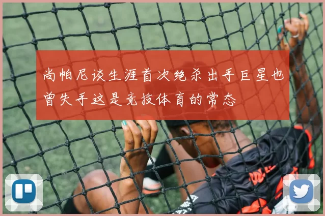 尚帕尼谈生涯首次绝杀出手巨星也曾失手这是竞技体育的常态