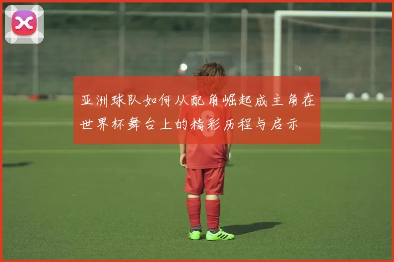 亚洲球队如何从配角崛起成主角在世界杯舞台上的精彩历程与启示